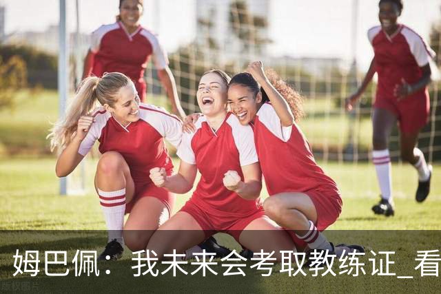 姆巴佩：我未来会考取教练证 看过太多伟大球员退役后成普通教练